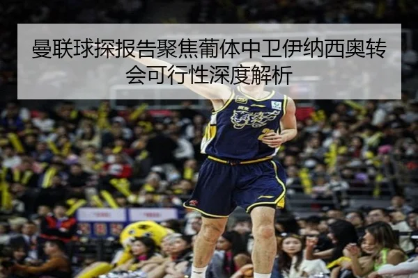 曼联球探报告聚焦葡体中卫伊纳西奥转会可行性深度解析