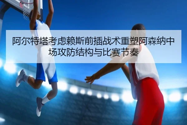 阿尔特塔考虑赖斯前插战术重塑阿森纳中场攻防结构与比赛节奏（kaiyun）