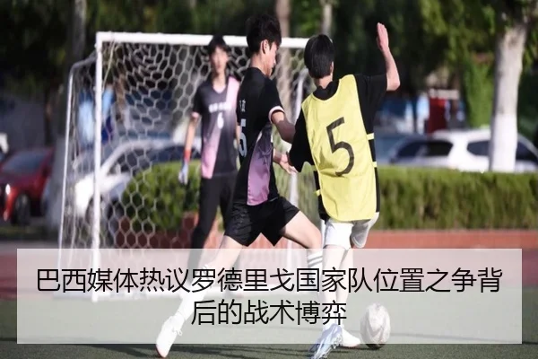 巴西媒体热议罗德里戈国家队位置之争背后的战术博弈（kaiyun）