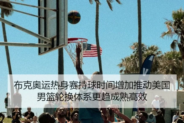 布克奥运热身赛持球时间增加推动美国男篮轮换体系更趋成熟高效（kaiyun）