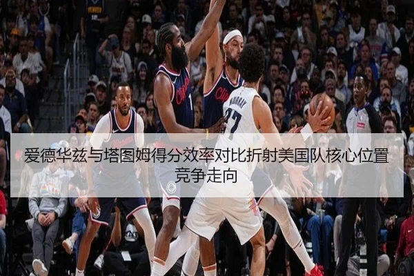 爱德华兹与塔图姆得分效率对比折射美国队核心位置竞争走向（kaiyun）